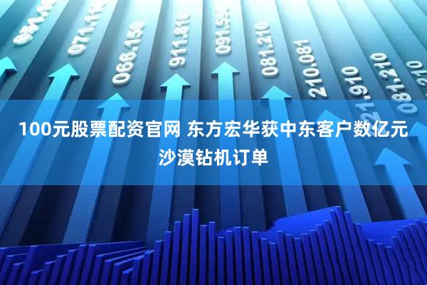 100元股票配资官网 东方宏华获中东客户数亿元沙漠钻机订单