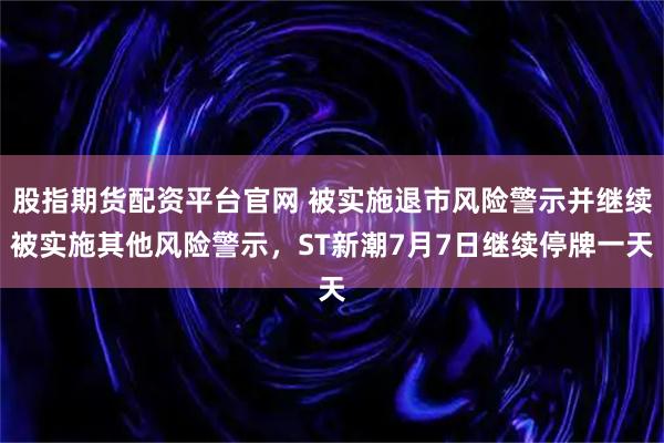 股指期货配资平台官网 被实施退市风险警示并继续被实施其他风险警示，ST新潮7月7日继续停牌一天