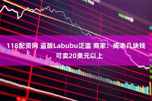 118配资网 盗版Labubu泛滥 商家：成本几块钱，可卖20美元以上