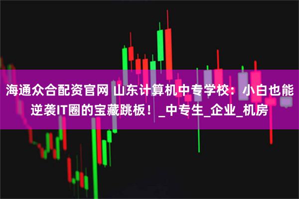 海通众合配资官网 山东计算机中专学校：小白也能逆袭IT圈的宝藏跳板！_中专生_企业_机房