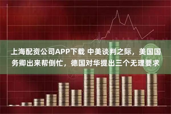 上海配资公司APP下载 中美谈判之际，美国国务卿出来帮倒忙，德国对华提出三个无理要求