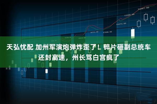 天弘忧配 加州军演炮弹炸歪了！碎片砸副总统车还封高速，州长骂白宫疯了