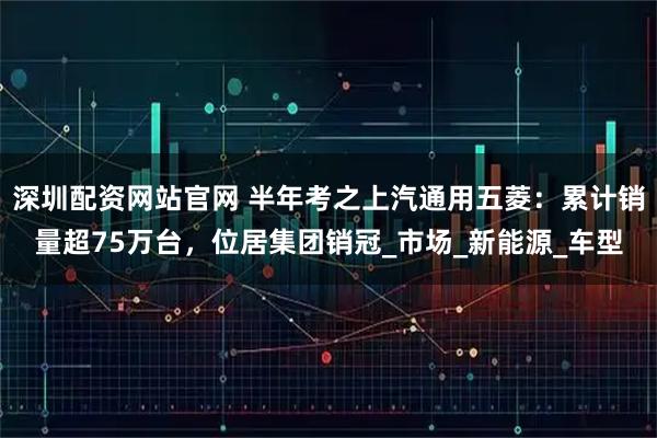 深圳配资网站官网 半年考之上汽通用五菱：累计销量超75万台，位居集团销冠_市场_新能源_车型