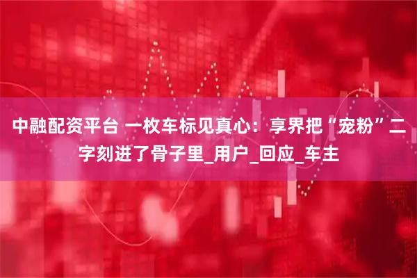 中融配资平台 一枚车标见真心：享界把“宠粉”二字刻进了骨子里_用户_回应_车主