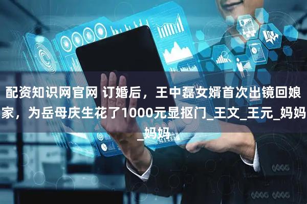 配资知识网官网 订婚后，王中磊女婿首次出镜回娘家，为岳母庆生花了1000元显抠门_王文_王元_妈妈