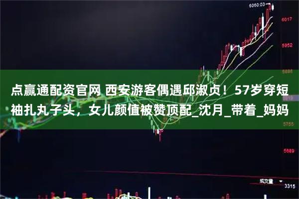 点赢通配资官网 西安游客偶遇邱淑贞！57岁穿短袖扎丸子头，女儿颜值被赞顶配_沈月_带着_妈妈