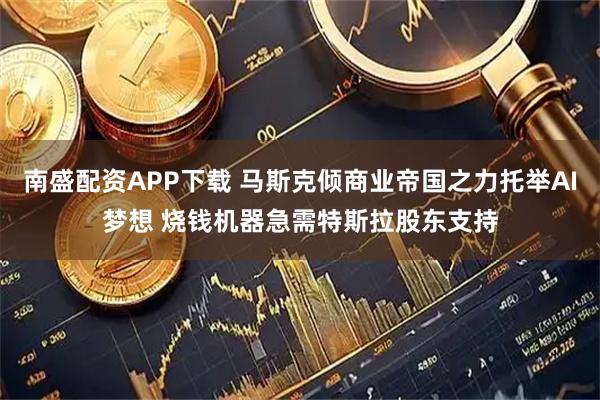 南盛配资APP下载 马斯克倾商业帝国之力托举AI梦想 烧钱机器急需特斯拉股东支持