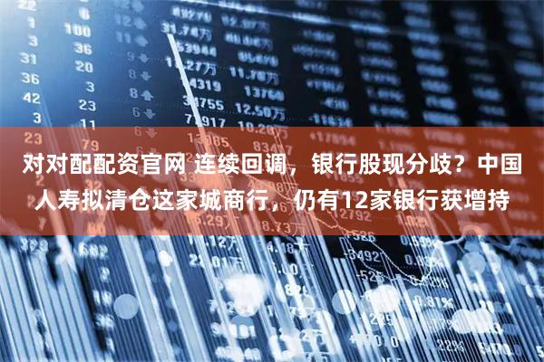 对对配配资官网 连续回调，银行股现分歧？中国人寿拟清仓这家城商行，仍有12家银行获增持