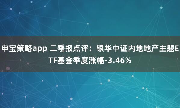 申宝策略app 二季报点评：银华中证内地地产主题ETF基金季度涨幅-3.46%