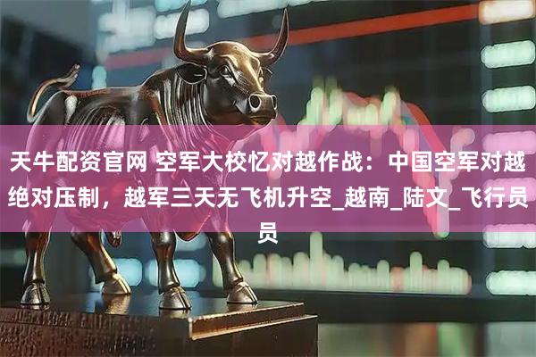 天牛配资官网 空军大校忆对越作战：中国空军对越绝对压制，越军三天无飞机升空_越南_陆文_飞行员