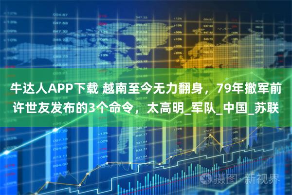 牛达人APP下载 越南至今无力翻身，79年撤军前许世友发布的3个命令，太高明_军队_中国_苏联