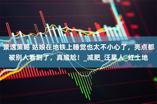 景逸策略 姑娘在地铁上睡觉也太不小心了，亮点都被别人看到了，真尴尬！_减肥_汪星人_红土地