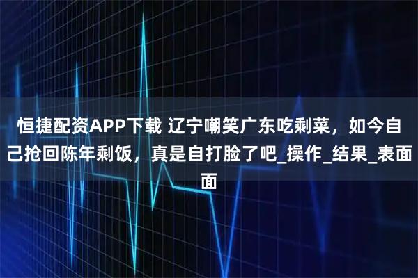 恒捷配资APP下载 辽宁嘲笑广东吃剩菜，如今自己抢回陈年剩饭，真是自打脸了吧_操作_结果_表面
