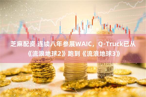 芝麻配资 连续八年参展WAIC，Q-Truck已从《流浪地球2》跑到《流浪地球3》