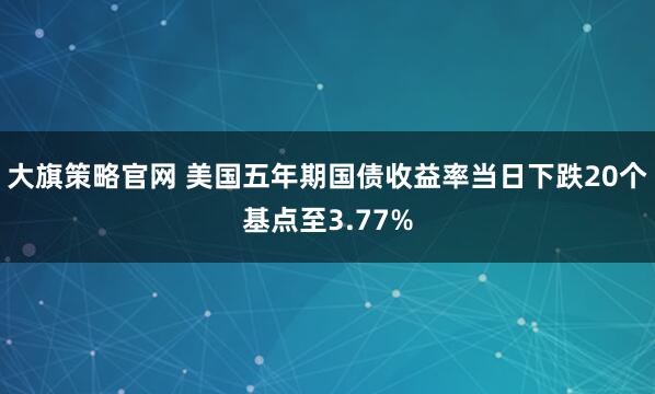 大旗策略官网 美国五年期国债收益率当日下跌20个基点至3.77%