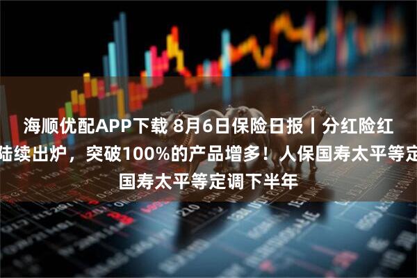 海顺优配APP下载 8月6日保险日报丨分红险红利实现率陆续出炉，突破100%的产品增多！人保国寿太平等定调下半年