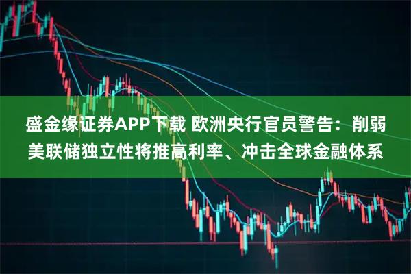 盛金缘证券APP下载 欧洲央行官员警告：削弱美联储独立性将推高利率、冲击全球金融体系