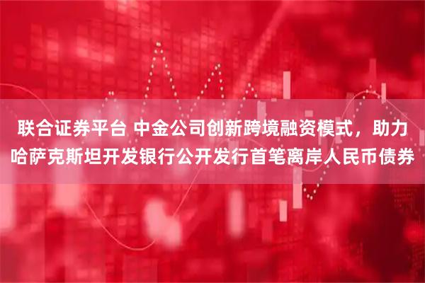 联合证券平台 中金公司创新跨境融资模式，助力哈萨克斯坦开发银行公开发行首笔离岸人民币债券