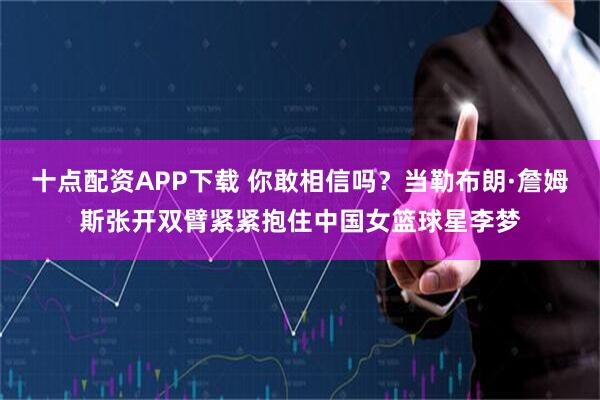 十点配资APP下载 你敢相信吗？当勒布朗·詹姆斯张开双臂紧紧抱住中国女篮球星李梦