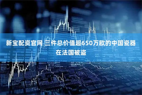 新宝配资官网 三件总价值超650万欧的中国瓷器在法国被盗