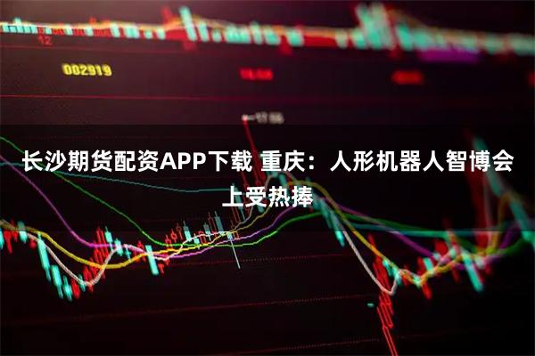 长沙期货配资APP下载 重庆：人形机器人智博会上受热捧