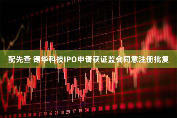 配先查 锡华科技IPO申请获证监会同意注册批复