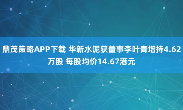 鼎茂策略APP下载 华新水泥获董事李叶青增持4.62万股 每股均价14.67港元
