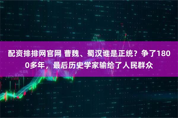 配资排排网官网 曹魏、蜀汉谁是正统？争了1800多年，最后历史学家输给了人民群众