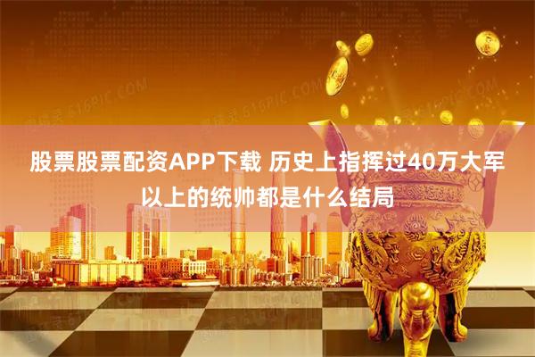 股票股票配资APP下载 历史上指挥过40万大军以上的统帅都是什么结局