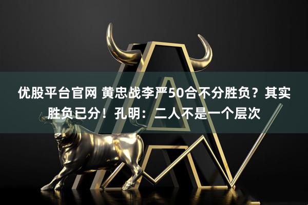 优股平台官网 黄忠战李严50合不分胜负？其实胜负已分！孔明：二人不是一个层次