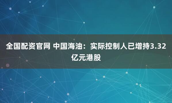全国配资官网 中国海油：实际控制人已增持3.32亿元港股