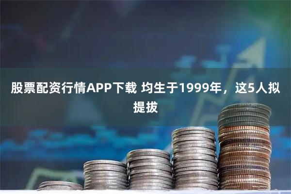 股票配资行情APP下载 均生于1999年，这5人拟提拔