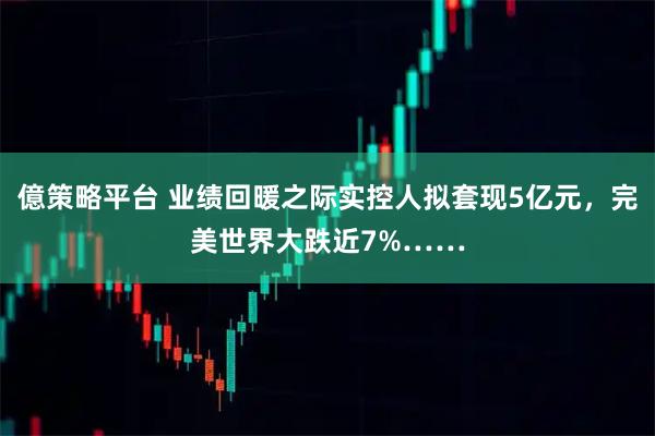 億策略平台 业绩回暖之际实控人拟套现5亿元，完美世界大跌近7%……