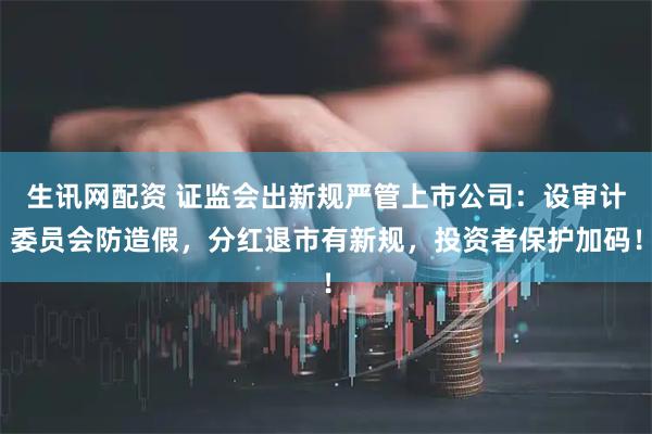 生讯网配资 证监会出新规严管上市公司：设审计委员会防造假，分红退市有新规，投资者保护加码！
