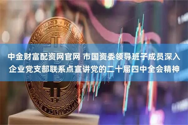 中金财富配资网官网 市国资委领导班子成员深入企业党支部联系点宣讲党的二十届四中全会精神