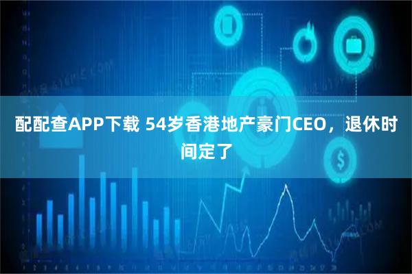配配查APP下载 54岁香港地产豪门CEO，退休时间定了