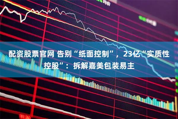 配资股票官网 告别“纸面控制”，23亿“实质性控股”：拆解嘉美包装易主