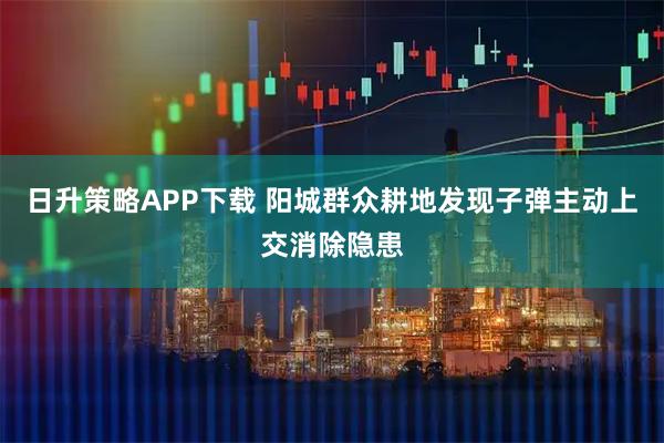 日升策略APP下载 阳城群众耕地发现子弹主动上交消除隐患
