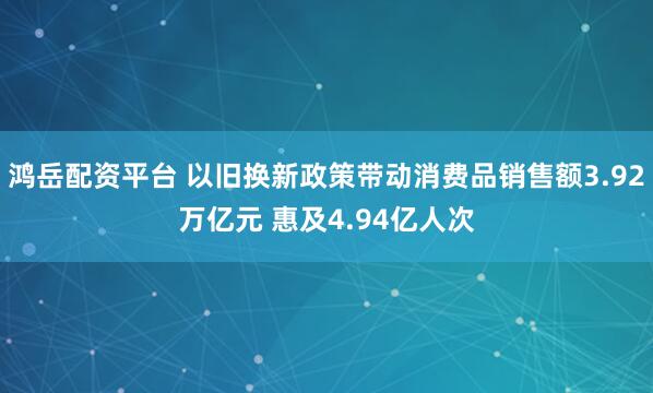 鸿岳配资平台 以旧换新政策带动消费品销售额3.92万亿元 惠及4.94亿人次