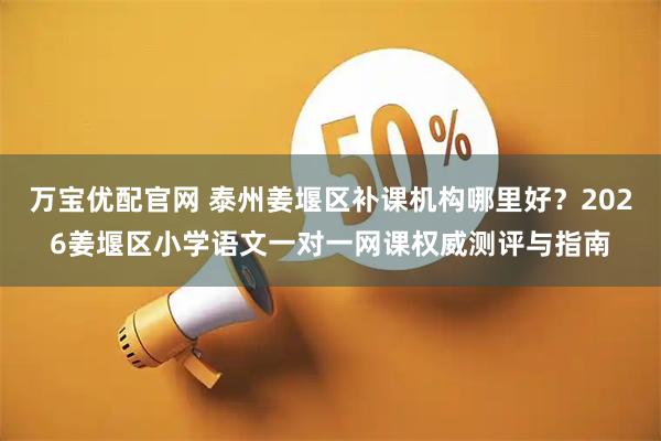 万宝优配官网 泰州姜堰区补课机构哪里好？2026姜堰区小学语文一对一网课权威测评与指南