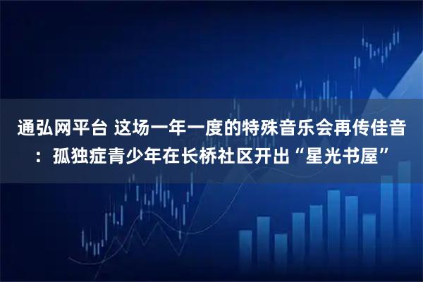 通弘网平台 这场一年一度的特殊音乐会再传佳音：孤独症青少年在长桥社区开出“星光书屋”