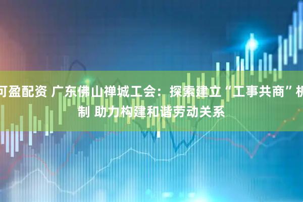 可盈配资 广东佛山禅城工会：探索建立“工事共商”机制 助力构建和谐劳动关系