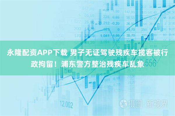 永隆配资APP下载 男子无证驾驶残疾车揽客被行政拘留！浦东警方整治残疾车乱象