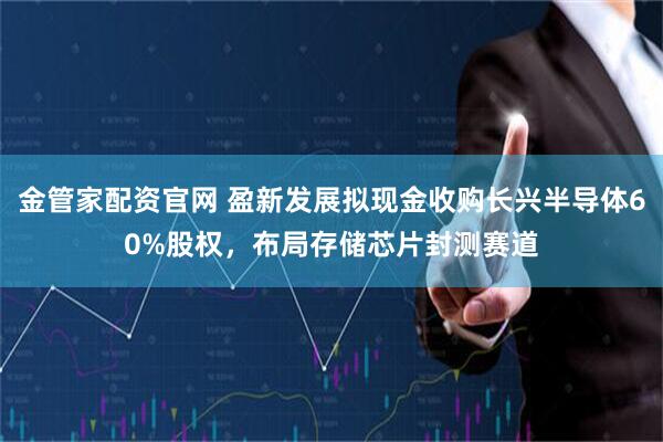 金管家配资官网 盈新发展拟现金收购长兴半导体60%股权，布局存储芯片封测赛道