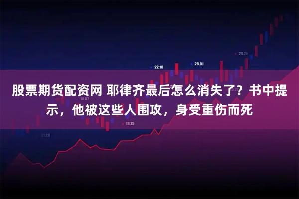 股票期货配资网 耶律齐最后怎么消失了？书中提示，他被这些人围攻，身受重伤而死