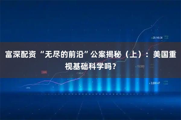 富深配资 “无尽的前沿”公案揭秘（上）：美国重视基础科学吗？
