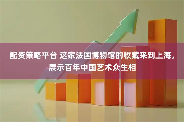 配资策略平台 这家法国博物馆的收藏来到上海，展示百年中国艺术众生相