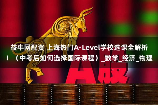 益牛网配资 上海热门A-Level学校选课全解析！（中考后如何选择国际课程）_数学_经济_物理