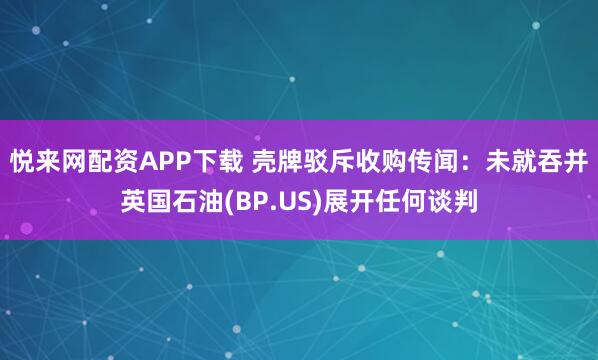 悦来网配资APP下载 壳牌驳斥收购传闻：未就吞并英国石油(BP.US)展开任何谈判