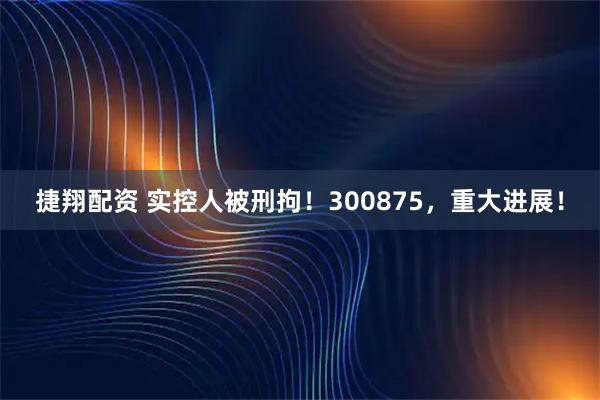 捷翔配资 实控人被刑拘！300875，重大进展！